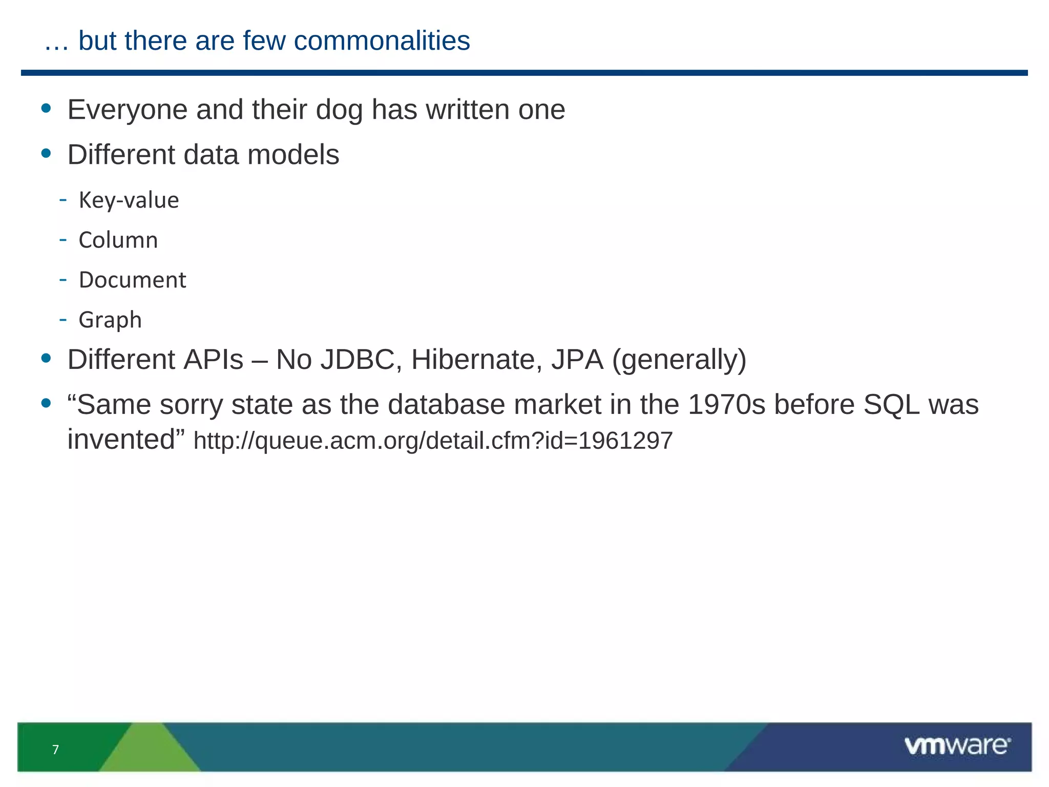 … but there are few commonalities

• Everyone and their dog has written one
• Different data models
 - Key-value
 - Column
 - Document
 - Graph
• Different APIs – No JDBC, Hibernate, JPA (generally)
• “Same sorry state as the database market in the 1970s before SQL was
    invented” http://queue.acm.org/detail.cfm?id=1961297




7
 