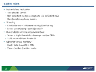 Scaling Redis

• Master/slave replication
 - Tree of Redis servers
 - Non-persistent master can replicate to a persistent slave
 - Use slaves for read-only queries
• Sharding
 - Client-side only – consistent hashing based on key
 - Server-side sharding – coming one day
• Run multiple servers per physical host
 - Server is single threaded => Leverage multiple CPUs
 - 32 bit more efficient than 64 bit
• Optional "virtual memory"
 - Ideally data should fit in RAM
 - Values (not keys) written to disc




 13
 
