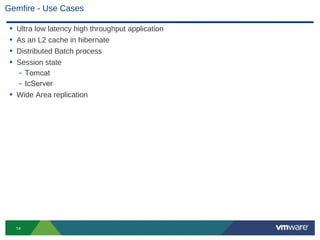 Gemfire - Use Cases

 • Ultra low latency high throughput application
 • As an L2 cache in hibernate
 • Distributed Batch process
 • Session state
   - Tomcat
   - tcServer
 • Wide Area replication




     14
 