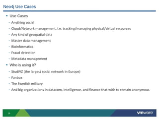 Neo4j Use Cases

 • Use Cases
  -    Anything social
  -    Cloud/Network management, i.e. tracking/managing physical/virtual resources
  -    Any kind of geospatial data
  -    Master data management
  -    Bioinformatics
  -    Fraud detection
  -    Metadata management
 • Who is using it?
  -    StudiVZ (the largest social network in Europe)
  -    Fanbox
  -    The Swedish military
  -    And big organizations in datacom, intelligence, and finance that wish to remain anonymous




  19
 
