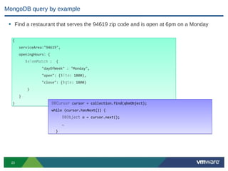 MongoDB query by example

 • Find a restaurant that serves the 94619 zip code and is open at 6pm on a Monday

  {
       serviceArea:"94619",
       openingHours: {
           $elemMatch :    {
                  "dayOfWeek" : "Monday",
                  "open": {$lte: 1800},
                  "close": {$gte: 1800}
           }
       }
  }                      DBCursor cursor = collection.find(qbeObject);
                         while (cursor.hasNext()) {
                               DBObject o = cursor.next();
                               …
                           }




  23
 