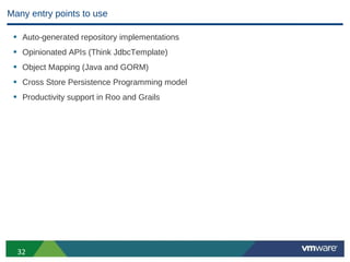 Many entry points to use

 • Auto-generated repository implementations
 • Opinionated APIs (Think JdbcTemplate)
 • Object Mapping (Java and GORM)
 • Cross Store Persistence Programming model
 • Productivity support in Roo and Grails




  32
 