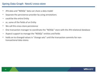 Spring Data Graph Neo4J cross-store

• JPA data and “NOSQL” data can share a data model
• Separate the persistence provider by using annotations
– could be the entire Entity
– or, some of the fields of an Entity
• We call this cross-store persistence
– One transaction manager to coordinate the “NOSQL” store with the JPA relational database
– AspectJ support to manage the “NOSQL” entities and fields
• holds on to changed values in “change sets” until the transaction commits for non-
  transactional data stores




  44
 