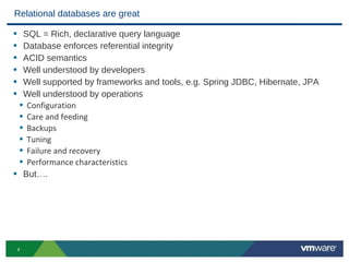 Relational databases are great

• SQL = Rich, declarative query language
• Database enforces referential integrity
• ACID semantics
• Well understood by developers
• Well supported by frameworks and tools, e.g. Spring JDBC, Hibernate, JPA
• Well understood by operations
 • Configuration
 • Care and feeding
 • Backups
 • Tuning
 • Failure and recovery
 • Performance characteristics
• But….




    4
 