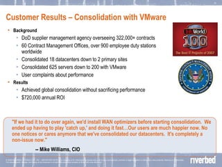 Customer Results – Consolidation with VMware Background DoD supplier management agency overseeing 322,000+ contracts 60 Contract Management Offices, over 900 employee duty stations worldwide Consolidated 18 datacenters down to 2 primary sites  Consolidated 625 servers down to 200 with VMware User complaints about performance Results Achieved global consolidation without sacrificing performance $720,000 annual ROI "If we had it to do over again, we'd install WAN optimizers before starting consolidation.  We ended up having to play 'catch up,' and doing it fast…Our users are much happier now. No one notices or cares anymore that we've consolidated our datacenters.  It's completely a non-issue now."   -- Mike Williams, CIO 