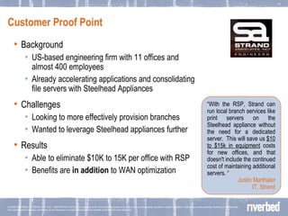 Customer Proof Point Background US-based engineering firm with 11 offices and almost 400 employees Already accelerating applications and consolidating file servers with Steelhead Appliances Challenges Looking to more effectively provision branches Wanted to leverage Steelhead appliances further Results Able to eliminate $10K to 15K per office with RSP Benefits are  in addition  to WAN optimization  “ With the RSP, Strand can run local branch services like print servers on the Steelhead appliance without the need for a dedicated server.  This will save us  $10 to $15k in equipment  costs for new offices, and that doesn't include the continued cost of maintaining additional servers. “ Justin Marthaler IT, Strand 