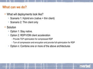 What can we do? What will deployments look like? Scenario 1: Hybrid env (native + thin client)  Scenario 2: Thin client only Solution  Option 1: Stay native.  Option 2: RDP/VDM client acceleration Provide TCP optimization for compressed RDP Turn of compression and encryption and provide full optimization for RDP Option n: Combine one or more of the above architectures 