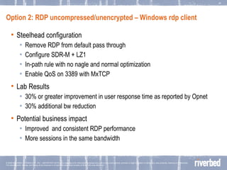 Option 2: RDP uncompressed/unencrypted – Windows rdp client Steelhead configuration Remove RDP from default pass through Configure SDR-M + LZ1 In-path rule with no nagle and normal optimization Enable QoS on 3389 with MxTCP Lab Results 30% or greater improvement in user response time as reported by Opnet 30% additional bw reduction  Potential business impact Improved  and consistent RDP performance More sessions in the same bandwidth 