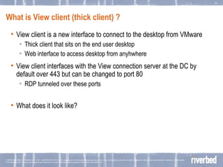 What is View client (thick client) ? View client is a new interface to connect to the desktop from VMware  Thick client that sits on the end user desktop Web interface to access desktop from anyhwhere View client interfaces with the View connection server at the DC by default over 443 but can be changed to port 80 RDP tunneled over these ports What does it look like? 