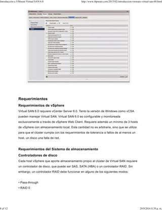 Requerimientos
Requerimientos de vSphere
Virtual SAN 6.0 requiere vCenter Server 6.0. Tanto la versión de Windows como vCSA
pueden manejar Virtual SAN. Virtual SAN 6.0 es configurable y monitoreada
exclusivamente a través de vSphere Web Client. Requiere además un mínimo de 3 hosts
de vSphere con almacenamiento local. Esta cantidad no es arbitraria, sino que se utiliza
para que el clúster cumpla con los requerimientos de tolerancia a fallos de al menos un
host, un disco una falla de red.
Requerimientos del Sistema de almacenamiento
Controladores de disco
Cada host vSphere que aporte almacenamiento propio al clúster de Virtual SAN requiere
un controlador de disco, que puede ser SAS, SATA (HBA) o un controlador RAID. Sin
embargo, un controlador RAID debe funcionar en alguno de los siguientes modos:
• Pass-through
• RAID 0
Introducción a VMware Virtual SAN 6.0 http://www.rhpware.com/2015/02/introduccion-vmware-virtual-san-60.html
8 of 12 29/9/2016 8:39 p. m.
 