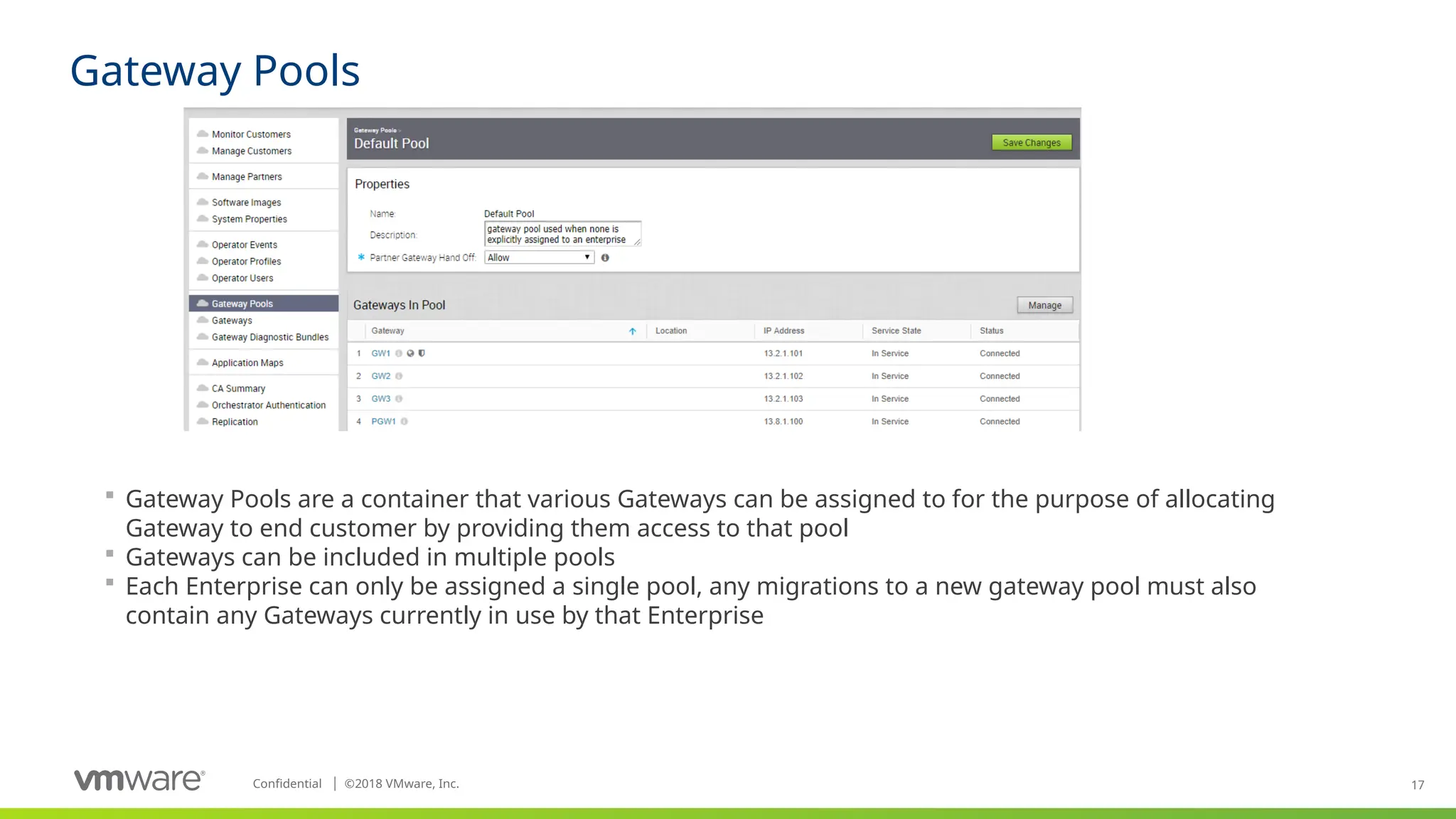 17
Confidential ©
│ 2018 VMware, Inc.
Gateway Pools
 Gateway Pools are a container that various Gateways can be assigned to for the purpose of allocating
Gateway to end customer by providing them access to that pool
 Gateways can be included in multiple pools
 Each Enterprise can only be assigned a single pool, any migrations to a new gateway pool must also
contain any Gateways currently in use by that Enterprise
 