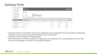 17
Confidential ©
│ 2018 VMware, Inc.
Gateway Pools
 Gateway Pools are a container that various Gateways can be assigned to for the purpose of allocating
Gateway to end customer by providing them access to that pool
 Gateways can be included in multiple pools
 Each Enterprise can only be assigned a single pool, any migrations to a new gateway pool must also
contain any Gateways currently in use by that Enterprise
 