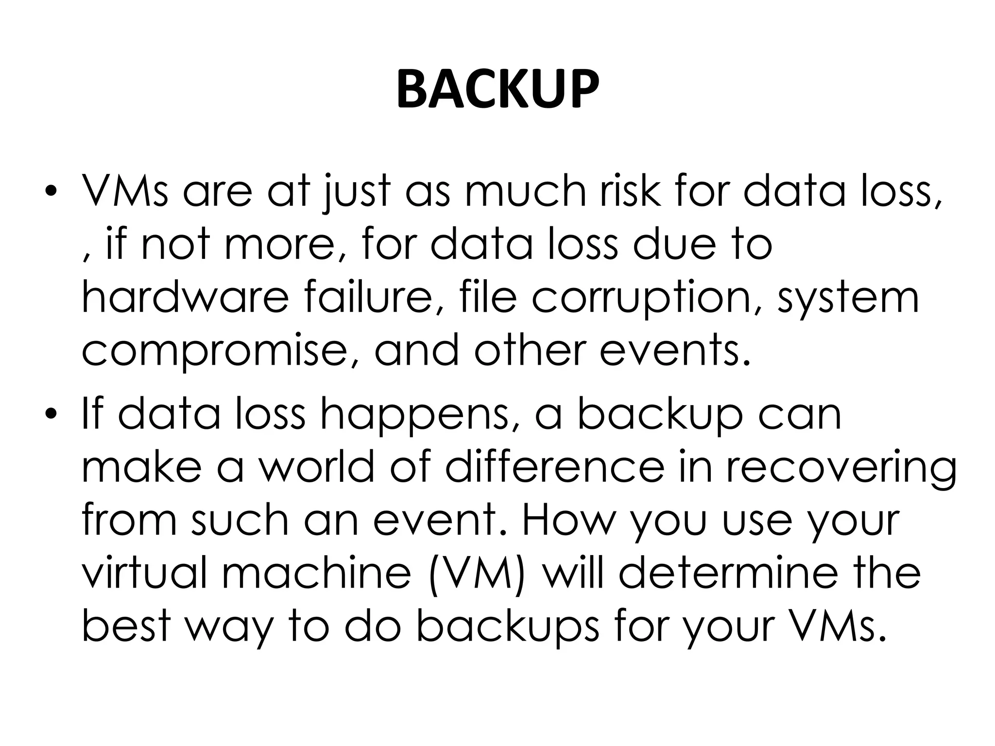 BACKUP
• VMs are at just as much risk for data loss,
, if not more, for data loss due to
hardware failure, file corruption, system
compromise, and other events.
• If data loss happens, a backup can
make a world of difference in recovering
from such an event. How you use your
virtual machine (VM) will determine the
best way to do backups for your VMs.
 