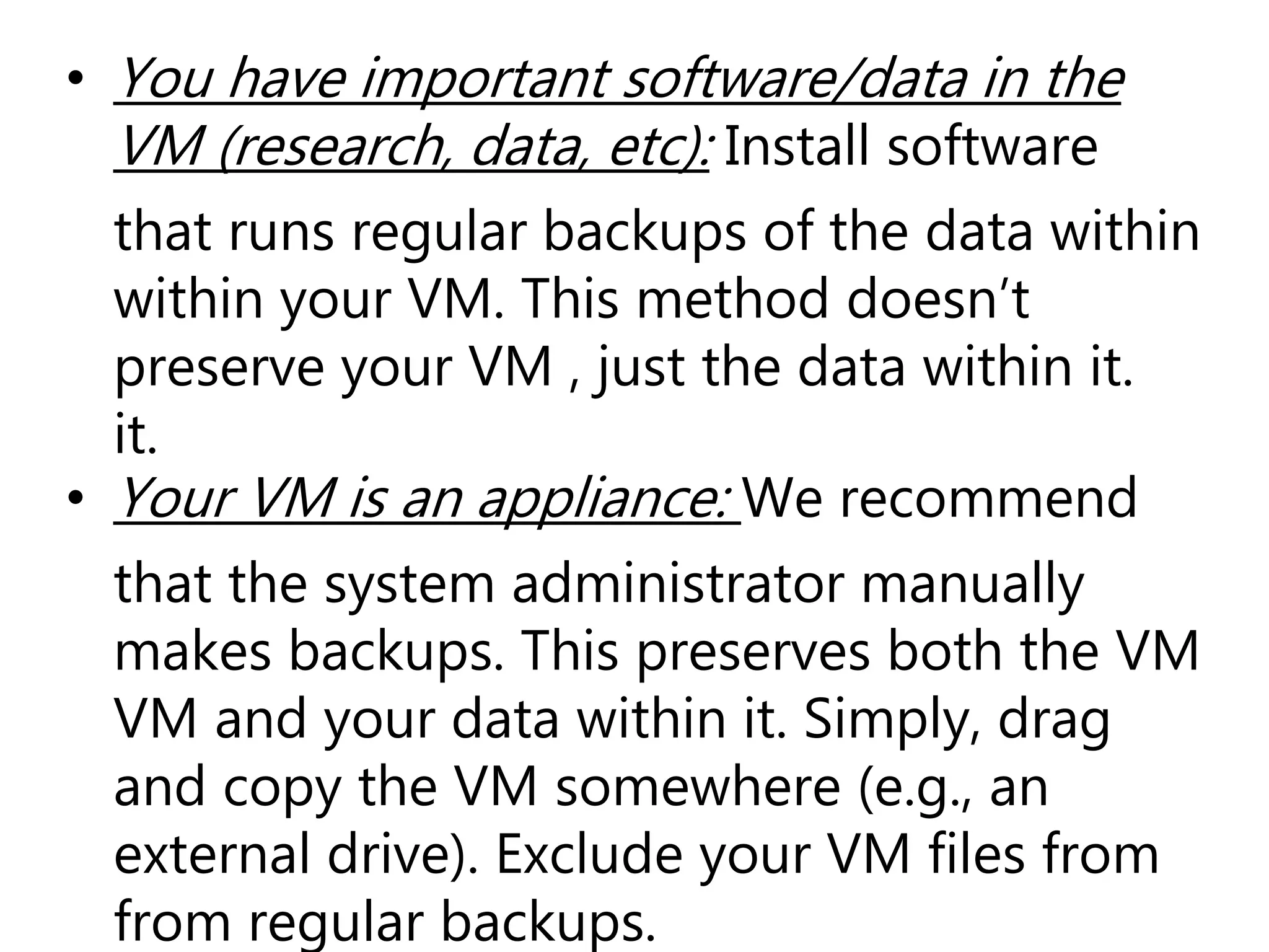 • You have important software/data in the
VM (research, data, etc): Install software
that runs regular backups of the data within
within your VM. This method doesn’t
preserve your VM , just the data within it.
it.
• Your VM is an appliance: We recommend
that the system administrator manually
makes backups. This preserves both the VM
VM and your data within it. Simply, drag
and copy the VM somewhere (e.g., an
external drive). Exclude your VM files from
from regular backups.
 