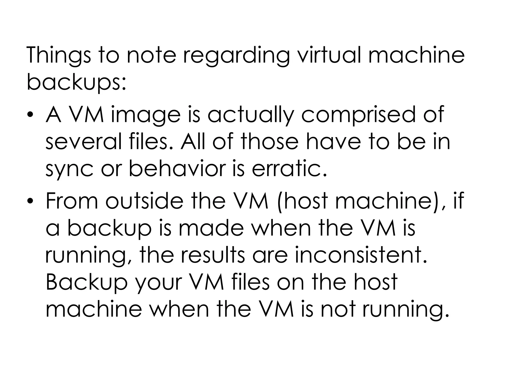 Things to note regarding virtual machine
backups:
• A VM image is actually comprised of
several files. All of those have to be in
sync or behavior is erratic.
• From outside the VM (host machine), if
a backup is made when the VM is
running, the results are inconsistent.
Backup your VM files on the host
machine when the VM is not running.
 
