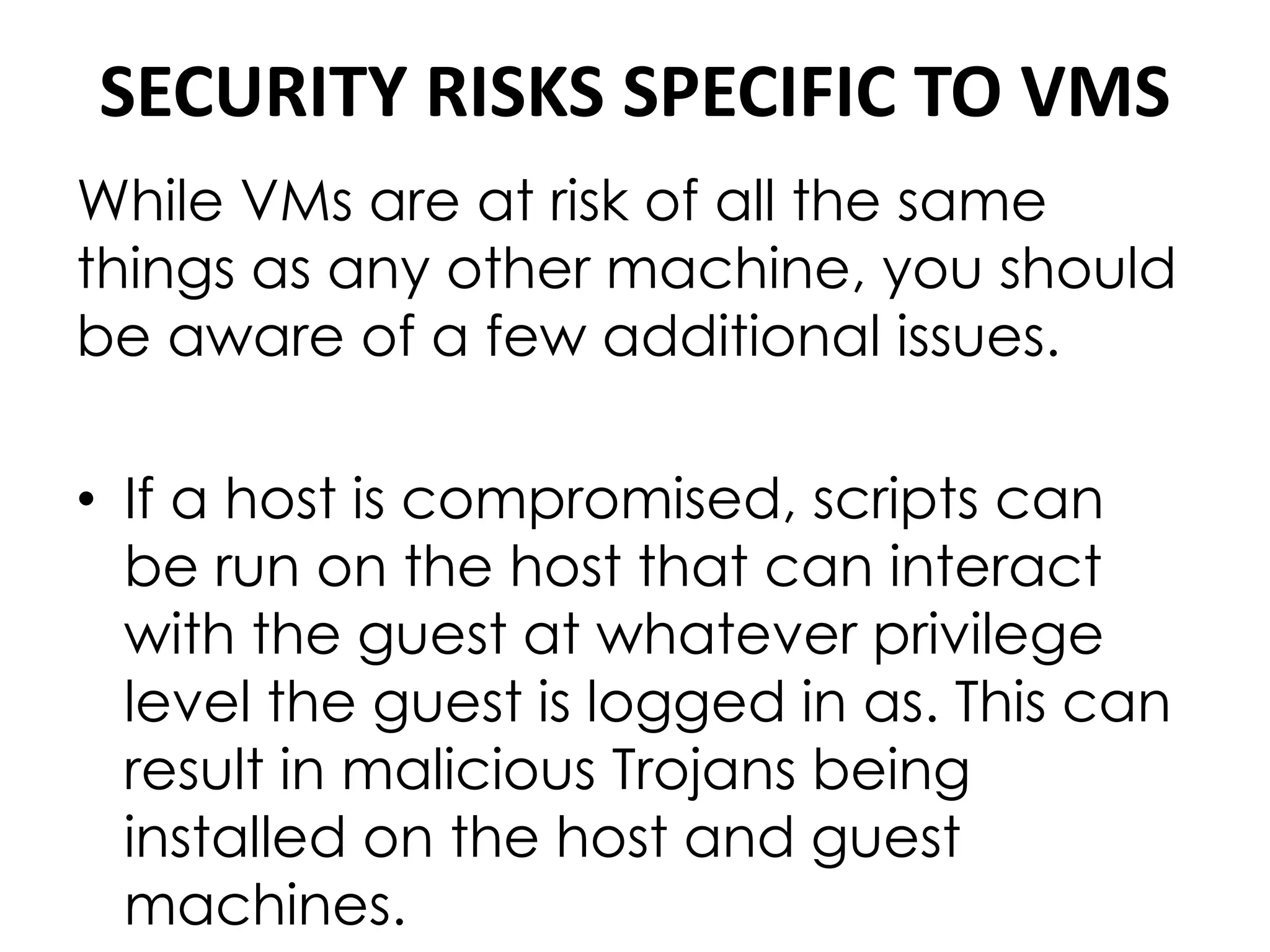 SECURITY RISKS SPECIFIC TO VMS
While VMs are at risk of all the same
things as any other machine, you should
be aware of a few additional issues.
• If a host is compromised, scripts can
be run on the host that can interact
with the guest at whatever privilege
level the guest is logged in as. This can
result in malicious Trojans being
installed on the host and guest
machines.
 
