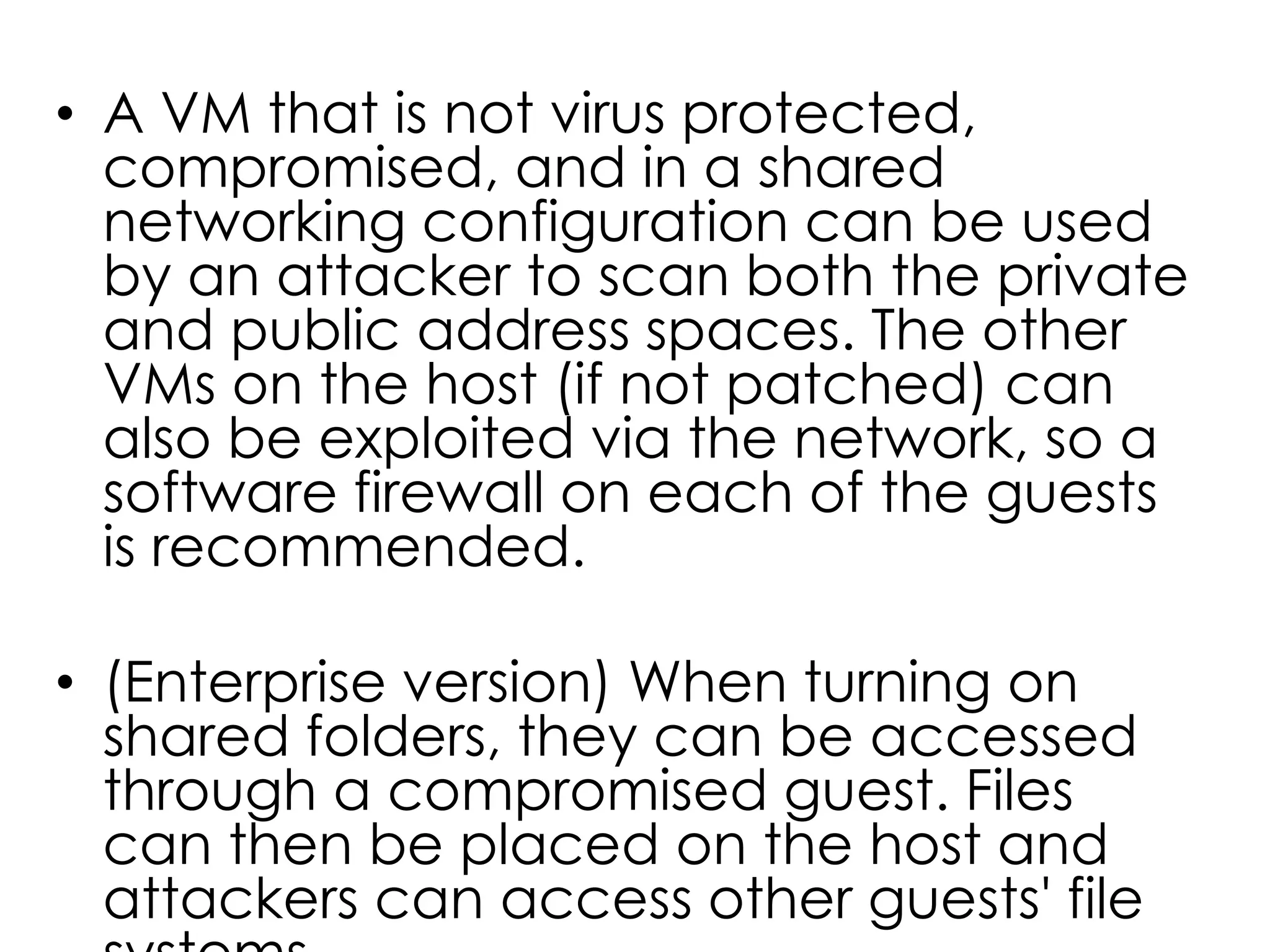 • A VM that is not virus protected,
compromised, and in a shared
networking configuration can be used
by an attacker to scan both the private
and public address spaces. The other
VMs on the host (if not patched) can
also be exploited via the network, so a
software firewall on each of the guests
is recommended.
• (Enterprise version) When turning on
shared folders, they can be accessed
through a compromised guest. Files
can then be placed on the host and
attackers can access other guests' file
 