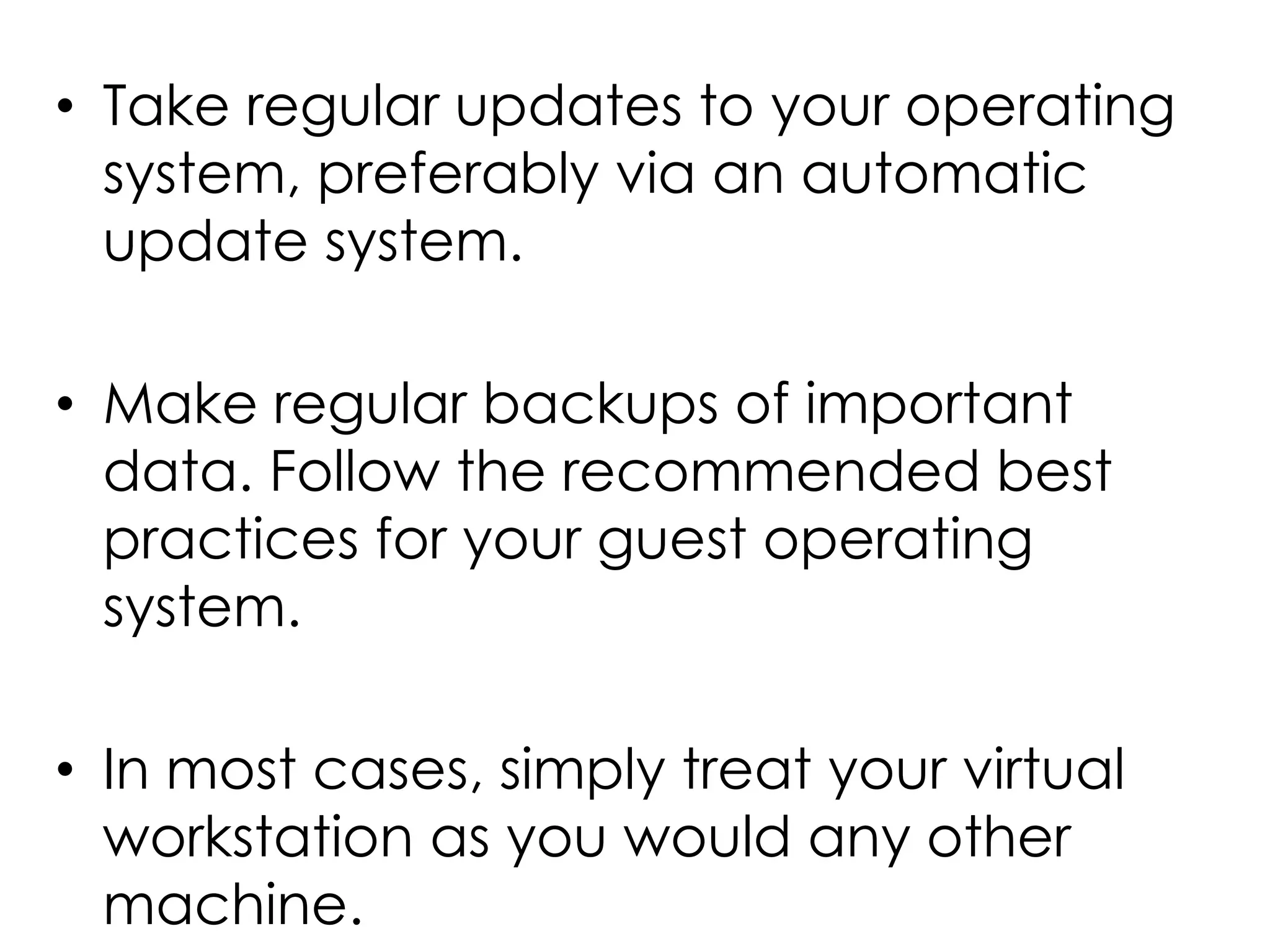 • Take regular updates to your operating
system, preferably via an automatic
update system.
• Make regular backups of important
data. Follow the recommended best
practices for your guest operating
system.
• In most cases, simply treat your virtual
workstation as you would any other
machine.
 