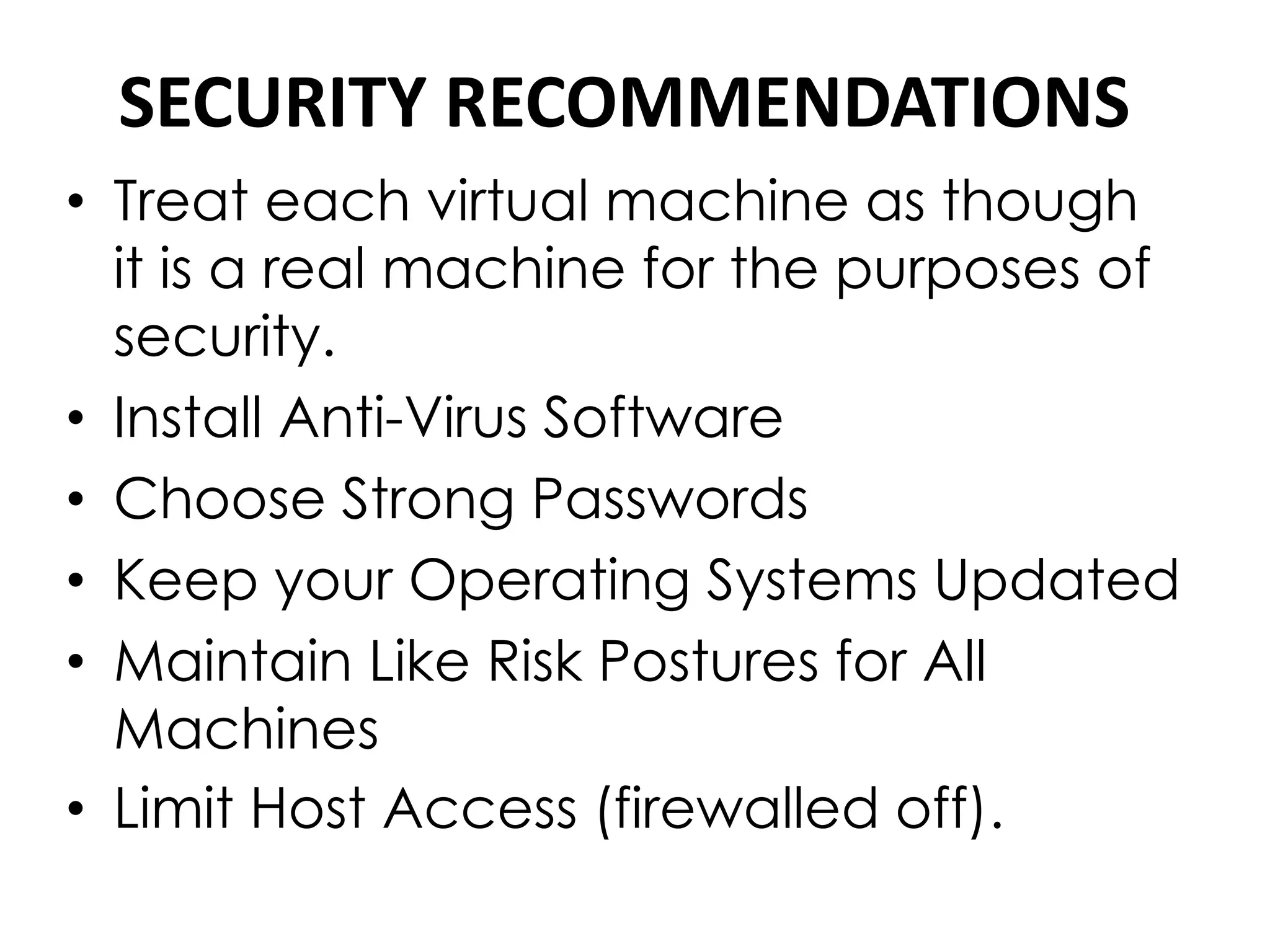 SECURITY RECOMMENDATIONS
• Treat each virtual machine as though
it is a real machine for the purposes of
security.
• Install Anti-Virus Software
• Choose Strong Passwords
• Keep your Operating Systems Updated
• Maintain Like Risk Postures for All
Machines
• Limit Host Access (firewalled off).
 