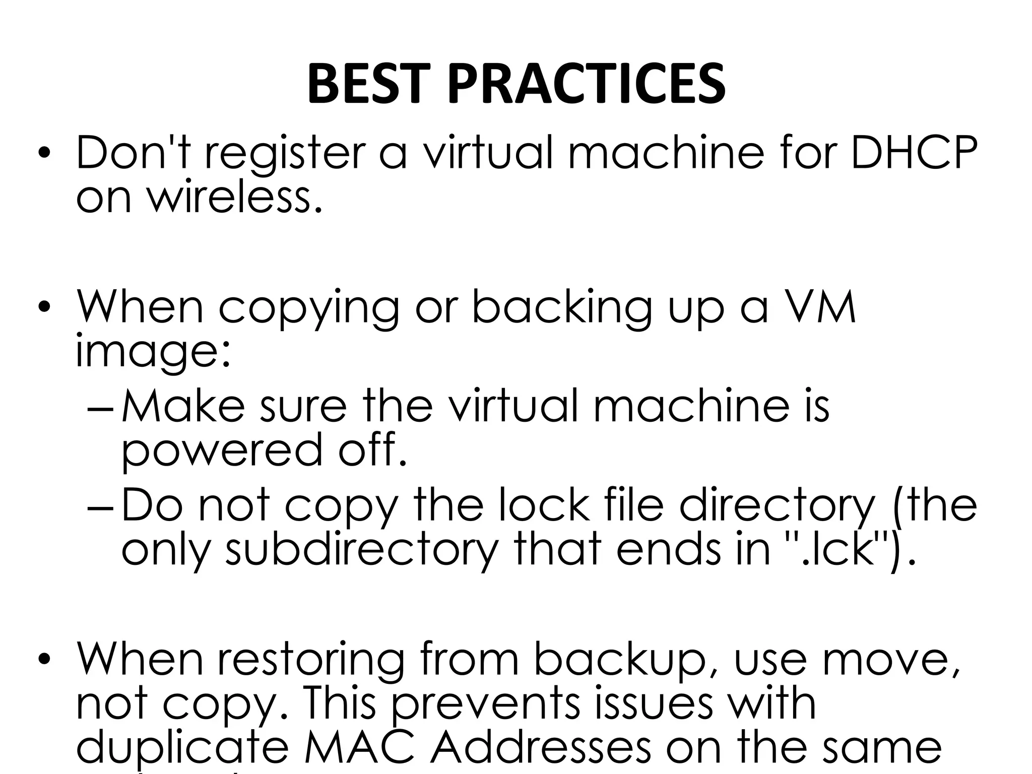 BEST PRACTICES
• Don't register a virtual machine for DHCP
on wireless.
• When copying or backing up a VM
image:
–Make sure the virtual machine is
powered off.
–Do not copy the lock file directory (the
only subdirectory that ends in ".lck").
• When restoring from backup, use move,
not copy. This prevents issues with
duplicate MAC Addresses on the same
 