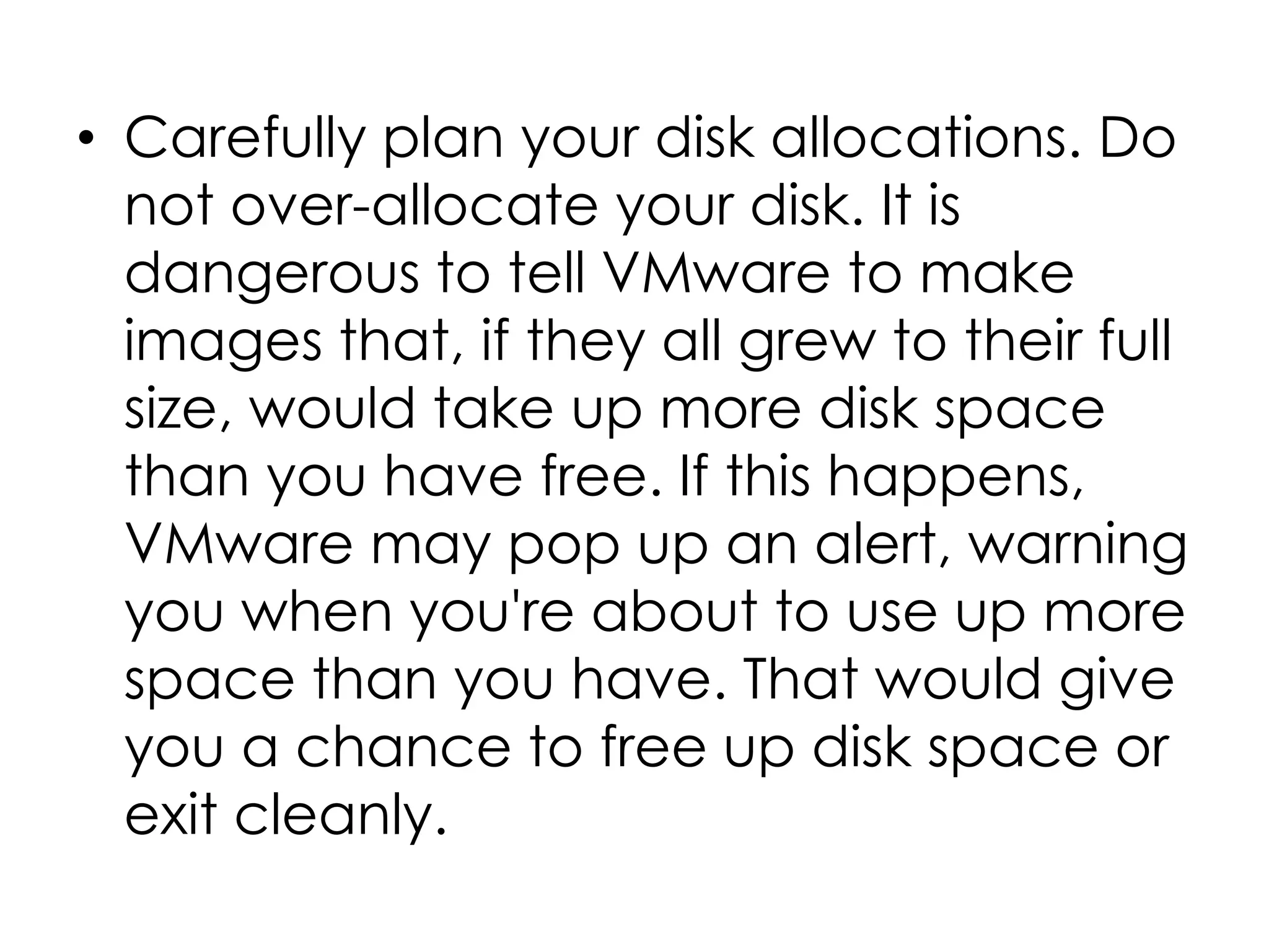 • Carefully plan your disk allocations. Do
not over-allocate your disk. It is
dangerous to tell VMware to make
images that, if they all grew to their full
size, would take up more disk space
than you have free. If this happens,
VMware may pop up an alert, warning
you when you're about to use up more
space than you have. That would give
you a chance to free up disk space or
exit cleanly.
 