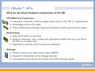 VMsafe™ APIs API’s for all virtual hardware components of the VM CPU/Memory Inspection Inspection of specific memory pages being used by the VM or it applications Knowledge of the CPU state Policy enforcement through resource allocation of CPU and memory pages Networking View all IO traffic on the host Ability to intercept, view, modify and replicate IO traffic from any one VM or all VM’s on a single host. Capability to provide inline or passive protection Storage Ability to mount and read virtual disks (VMDK) Inspect IO read/writes to the storage devices Transparent to the device and inline of the ESX Storage stack 