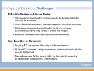 Difficult to Manage and Secure Device PC management is difficult to centralize due to the broadly distributed nature of PC hardware. Users often require access to their desktop environment from anywhere.  PC desktop standardization is difficult in the face of hardware discrepancies and the wide variety of brands and models. End users often require customized desktop environments. High Total Cost of Ownership  Ongoing PC management is costly and labor-intensive. Multiple PC hardware configurations need to be tested and validated prior to deployment.  Support costs are further exacerbated by the need to support a geographically dispersed PC infrastructure. Physical Desktop Challenges 