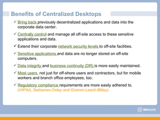 Benefits of Centralized Desktops Bring back  previously decentralized applications and data into the corporate data center. Centrally control  and manage all off-site access to these sensitive applications and data. Extend their corporate  network security levels  to off-site facilities. Sensitive applications  and data are no longer stored on off-site computers. Data integrity  and  business continuity (DR)  is more easily maintained. Most users , not just for off-shore users and contractors, but for mobile workers and branch office employees, too. Regulatory compliance  requirements are more easily adhered to.  (HIPAA, Sarbanes-Oxley and Gramm-Leach-Bliley) 