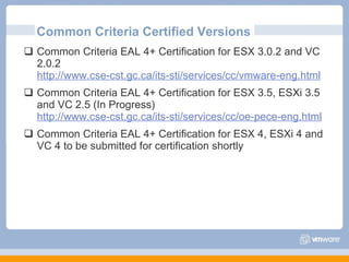 Common Criteria Certified Versions Common Criteria EAL 4+ Certification for ESX 3.0.2 and VC 2.0.2 http://www.cse-cst.gc.ca/its-sti/services/cc/vmware-eng.html Common Criteria EAL 4+ Certification for ESX 3.5, ESXi 3.5 and VC 2.5 (In Progress) http://www.cse-cst.gc.ca/its-sti/services/cc/oe-pece-eng.html Common Criteria EAL 4+ Certification for ESX 4, ESXi 4 and VC 4 to be submitted for certification shortly 