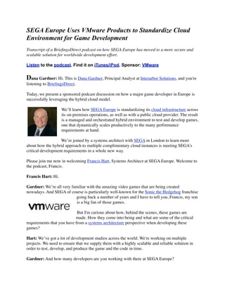 SEGA Europe Uses VMware Products to Standardize Cloud
Environment for Game Development
Transcript of a BrieﬁngsDirect podcast on how SEGA Europe has moved to a more secure and
scalable solution for worldwide development effort.

Listen to the podcast. Find it on iTunes/iPod. Sponsor: VMware


Dana Gardner: Hi. This is Dana Gardner, Principal Analyst at Interarbor Solutions, and you're
listening to BrieﬁngsDirect.

Today, we present a sponsored podcast discussion on how a major game developer in Europe is
successfully leveraging the hybrid cloud model.

                    We’ll learn how SEGA Europe is standardizing its cloud infrastructure across
                    its on-premises operations, as well as with a public cloud provider. The result
                    is a managed and orchestrated hybrid environment to test and develop games,
                    one that dynamically scales productively to the many performance
                    requirements at hand.

                   We’re joined by a systems architect with SEGA in London to learn more
about how the hybrid approach to multiple complimentary cloud instances is meeting SEGA’s
critical development requirements in a whole new way.

Please join me now in welcoming Francis Hart, Systems Architect at SEGA Europe. Welcome to
the podcast, Francis.

Francis Hart: Hi.

Gardner: We’re all very familiar with the amazing video games that are being created
nowadays. And SEGA of course is particularly well-known for the Sonic the Hedgehog franchise
                          going back a number of years and I have to tell you, Francis, my son
                           is a big fan of those games.

                            But I'm curious about how, behind the scenes, these games are
                           made. How they come into being and what are some of the critical
requirements that you have from a systems architecture perspective when developing these
games?

Hart: We’ve got a lot of development studios across the world. We're working on multiple
projects. We need to ensure that we supply them with a highly scalable and reliable solution in
order to test, develop, and produce the game and the code in time.

Gardner: And how many developers are you working with there at SEGA Europe?
 