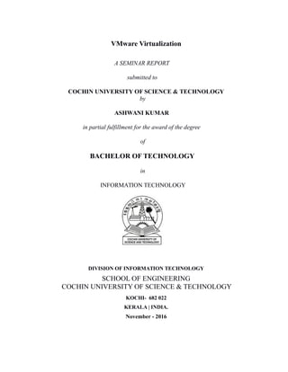 VMware Virtualization
A SEMINAR REPORT
submitted to
COCHIN UNIVERSITY OF SCIENCE & TECHNOLOGY
by
ASHWANI KUMAR
in partial fulfillment for the award of the degree
of
BACHELOR OF TECHNOLOGY
in
INFORMATION TECHNOLOGY
DIVISION OF INFORMATION TECHNOLOGY
SCHOOL OF ENGINEERING
COCHIN UNIVERSITY OF SCIENCE & TECHNOLOGY
KOCHI- 682 022
KERALA | INDIA.
November - 2016
 