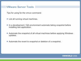 VMware Server Tools

Tips for using for the vmrun command:


  List all running virtual machines.


  In a development / QA environment automate taking snapshot before
  installing test application.

  Automate the snapshot of all virtual machines before applying Windows
  updates.


  Automate the revert to snapshot or deletion of a snapshot.
 