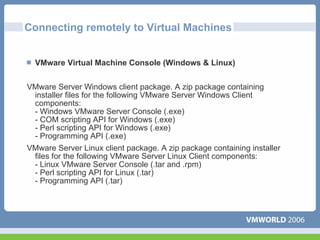 Connecting remotely to Virtual Machines


  VMware Virtual Machine Console (Windows & Linux)


VMware Server Windows client package. A zip package containing
 installer files for the following VMware Server Windows Client
 components:
 - Windows VMware Server Console (.exe)
 - COM scripting API for Windows (.exe)
 - Perl scripting API for Windows (.exe)
 - Programming API (.exe)
VMware Server Linux client package. A zip package containing installer
 files for the following VMware Server Linux Client components:
 - Linux VMware Server Console (.tar and .rpm)
 - Perl scripting API for Linux (.tar)
 - Programming API (.tar)
 