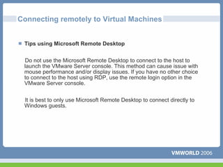 Connecting remotely to Virtual Machines


 Tips using Microsoft Remote Desktop


 Do not use the Microsoft Remote Desktop to connect to the host to
 launch the VMware Server console. This method can cause issue with
 mouse performance and/or display issues. If you have no other choice
 to connect to the host using RDP, use the remote login option in the
 VMware Server console.


 It is best to only use Microsoft Remote Desktop to connect directly to
 Windows guests.
 
