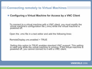 Connecting remotely to Virtual Machines

 Configuring a Virtual Machine for Access by a VNC Client


 To connect to a virtual machine with a VNC client, you must modify the
 virtual machine's configuration file (.vmx) while the virtual machine is
 powered off.

 Open the .vmx file in a text editor and add the following lines:

 RemoteDisplay.vnc.enabled = TRUE

 Setting this option to TRUE enables standard VNC support. This setting
 is valid only while the virtual machine is running. If the virtual machine is
 powered off, you cannot connect to it with a VNC client.
 