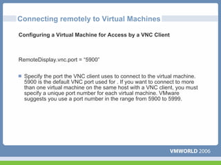 Connecting remotely to Virtual Machines

Configuring a Virtual Machine for Access by a VNC Client



RemoteDisplay.vnc.port = “5900”


  Specify the port the VNC client uses to connect to the virtual machine.
  5900 is the default VNC port used for . If you want to connect to more
  than one virtual machine on the same host with a VNC client, you must
  specify a unique port number for each virtual machine. VMware
  suggests you use a port number in the range from 5900 to 5999.
 