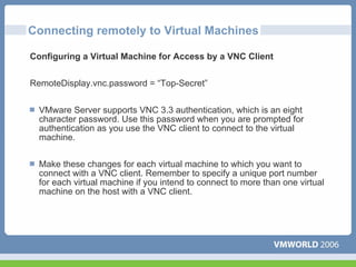 Connecting remotely to Virtual Machines

Configuring a Virtual Machine for Access by a VNC Client


RemoteDisplay.vnc.password = “Top-Secret”


  VMware Server supports VNC 3.3 authentication, which is an eight
  character password. Use this password when you are prompted for
  authentication as you use the VNC client to connect to the virtual
  machine.


  Make these changes for each virtual machine to which you want to
  connect with a VNC client. Remember to specify a unique port number
  for each virtual machine if you intend to connect to more than one virtual
  machine on the host with a VNC client.
 