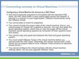Connecting remotely to Virtual Machines
Configuring a Virtual Machine for Access by a VNC Client
  Only the 8-character password is encrypted with the standard VNC
  client. All VNC client traffic is sent unencrypted across the network. If
  security is a concern in your organization, VMware recommends using
  the VMware Virtual
  You cannot take or revert to snapshots.
  You cannot change the power state of the virtual machine; that is, you
  cannot power on, power off, suspend or resume. You can shut down the
  guest operating system, which may or may not power off the virtual
  machine (some operating systems do not power off their systems when
  shut down).
  You cannot copy and paste text between the host and guest operating
  system.
  You must install VMware Tools in the virtual machine before you
  connect with the VNC client. Otherwise, the mouse cannot work. (VNC
  clients do not support relative mice; VMware Tools contains an absolute
  mouse driver.)
  You cannot configure the virtual machine with the virtual machine
  settings editor, nor can you upgrade VMware Tools.
 