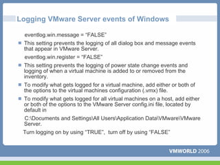 Logging VMware Server events of Windows

 eventlog.win.message = “FALSE”
 This setting prevents the logging of all dialog box and message events
 that appear in VMware Server.
 eventlog.win.register = “FALSE”
 This setting prevents the logging of power state change events and
 logging of when a virtual machine is added to or removed from the
 inventory.
 To modify what gets logged for a virtual machine, add either or both of
 the options to the virtual machines configuration (.vmx) file.
 To modify what gets logged for all virtual machines on a host, add either
 or both of the options to the VMware Server config.ini file, located by
 default in
 C:Documents and SettingsAll UsersApplication DataVMwareVMware
 Server.
 Turn logging on by using “TRUE”, turn off by using “FALSE”
 