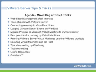 VMware Server Tips & Tricks

             Agenda - Mixed Bag of Tips & Tricks
 Web based Management User Interface
 Tools shipped with VMware Server
 Connecting remotely to Virtual Machines
 Logging VMware Server Events on Windows
 Migrate Physical or Microsoft Virtual Machine to VMware Server
 Best practices for backing up Virtual Machines
 Running VMware Server Virtual Machines on other VMware products
 Securing Virtual Machines and the Host
 Tips when setting up Clustering
 Troubleshooting
 Online Resources
 Questions?
 
