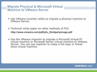 Migrate Physical & Microsoft Virtual
Machine to VMware Server

  Use VMware Coverter utility to migrate a physical machine to
  VMware Server.

  Technical white paper on other methods of P2V
  http://www.vmware.com/pdf/p2v_thirdpartyimage.pdf


  Use the VMware importer to migrate a Microsoft Virtual PC
  virtual machine or Microsoft Server virtual machine to VMware
  Server. You can use importer to make a full copy or linked
  clone virtual machine.
 
