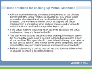 Best practices for backing up Virtual Machines

  A virtual machine directory should not be backed up on the VMware
  Server host if the virtual machine is powered on. You should either
  suspend or shut down the virtual machine before backing up its
  directory. Use the vmware-cmd or vmrun to suspend the virtual
  machine from a pre backup script and use vmware-cmd or vmrun to
  restart the virtual machine from a post backup script.
  If the virtual machine is running when you try to back it up, the virtual
  machine can hang and be unreachable.
  The best way to back up virtual machines that require constant uptime
  (24 hours a day, seven days a week) is to load a backup agent in each
  virtual machine. This agent should connect directly through your network
  to your backup servers. This method allows you to completely back up
  individual files on your virtual machines and recover files individually.
  Before implementing a backup method, test and document the method
  in advance to ensure a successful backup.
 
