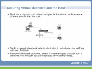 Securing Virtual Machines and the Host

 Dedicate a physical host network adapter for the virtual machines on a
 different subnet than the host.




 Set Linux physical network adapter dedicated to virtual machine to IP an
 address of 0.0.0.0
 Remove all network protocols, except VMware Bridged protocol from a
 Windows host network adapter dedicated to virtual machines.
 