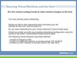 Securing Virtual Machines and the Host
 Run the vmware-config.pl script to make network changes on the host


 You have already setup networking.

 Would you like to skip networking setup and keep your old
 settings as they are? (yes/no) [yes] no
 Do you want networking for your virtual machines? (yes/no/help) [yes]
 Would you prefer to modify your existing networking configuration using the
 wizard or the editor? (wizard/editor/help) [wizard] editor
 The following virtual networks have been defined:
 . vmnet0 is bridged to eth0
 . vmnet1 is a host-only network on private subnet 172.16.222.0.
 . vmnet8 is a NAT network on private subnet 192.168.158.0.
 