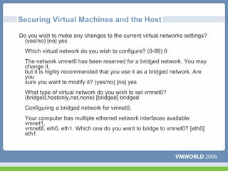 Securing Virtual Machines and the Host

Do you wish to make any changes to the current virtual networks settings?
  (yes/no) [no] yes
  Which virtual network do you wish to configure? (0-99) 0
  The network vmnet0 has been reserved for a bridged network. You may
  change it,
  but it is highly recommended that you use it as a bridged network. Are
  you
  sure you want to modify it? (yes/no) [no] yes
  What type of virtual network do you wish to set vmnet0?
  (bridged,hostonly,nat,none) [bridged] bridged
  Configuring a bridged network for vmnet0.
  Your computer has multiple ethernet network interfaces available:
  vmnet1,
  vmnet8, eth0, eth1. Which one do you want to bridge to vmnet0? [eth0]
  eth1
 
