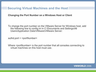 Securing Virtual Machines and the Host

Changing the Port Number on a Windows Host or Client



To change the port number on the VMware Server for Windows host, add
  the following line to config.ini in C:Documents and SettingsAll
  UsersApplication DataVMwareVMware Server:


authd.port = <portNumber>


Where <portNumber> is the port number that all consoles connecting to
 virtual machines on this host must use.
 
