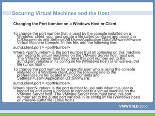 Securing Virtual Machines and the Host
Changing the Port Number on a Windows Host or Client

To change the port number that is used by the console installed on a
  Windows client, you must create a file called config.ini and place it in
  C:Documents and SettingsAll UsersApplication DataVMwareVMware
  Virtual Machine Console. In this file, add the following line:
authd.client.port = <portNumber>
Where <portNumber> is the port number that all consoles on this machine
  connecting to virtual machines on the VMware Server host must use.
  The VMware Server host must have this port number set to the
  authd.port variable in its config.ini file (Windows host) or vmware-authd
  file (Linux host).
To change the port number for a specific user who is using the console
  installed on a Windows client, add the following line to the
  preferences.ini file located in C:Documents and
  Settings<user>Application DataVMware:
authd.client.port = <portNumber>
Where <portNumber> is the port number to use only when this user is
  logged on and using a console to connect to a virtual machine on the
  VMware Server host. The VMware Server host must have this port
  number set to the authd.port variable in its config.ini file (Windows host)
  or vmware-authd file (Linux host).
 