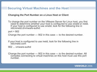 Securing Virtual Machines and the Host

Changing the Port Number on a Linux Host or Client

To change the port number on the VMware Server for Linux host, you first
  need to determine whether your host is configured to use xinetd or inetd.
  If your host is configured to use xinetd, look for the following line in
  /etc/xinetd.d/vmware-authd:
port = 902
Change the port number — 902 in this case — to the desired number.

If your host is configured to use inetd, look for the following line in
   /etc/inetd.conf:
902 ... vmware-authd

Change the port number — 902 in this case — to the desired number. All
  consoles connecting to virtual machines on this host must use this port
  number.
 