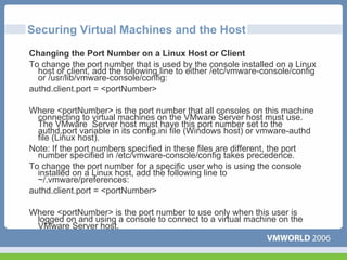 Securing Virtual Machines and the Host
Changing the Port Number on a Linux Host or Client
To change the port number that is used by the console installed on a Linux
  host or client, add the following line to either /etc/vmware-console/config
  or /usr/lib/vmware-console/config:
authd.client.port = <portNumber>

Where <portNumber> is the port number that all consoles on this machine
  connecting to virtual machines on the VMware Server host must use.
  The VMware Server host must have this port number set to the
  authd.port variable in its config.ini file (Windows host) or vmware-authd
  file (Linux host).
Note: If the port numbers specified in these files are different, the port
  number specified in /etc/vmware-console/config takes precedence.
To change the port number for a specific user who is using the console
  installed on a Linux host, add the following line to
  ~/.vmware/preferences:
authd.client.port = <portNumber>

Where <portNumber> is the port number to use only when this user is
 logged on and using a console to connect to a virtual machine on the
 VMware Server host.
 