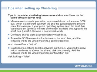 Tips when setting up Clustering

Tips to remember clustering two or more virtual machines on the
  same VMware Server host.
  VMware recommends you set up any shared disks on the same SCSI
  bus, which is a different bus from the one the guest operating system
  uses. For example, if your guest operating system is on the scsi0 bus,
  you should set up disks to share on the next available bus, typically the
  scsi1 bus. ( scsi1:0.filename = quorumdisk.vmdk )
  Configure shared disks as preallocated virtual disks.
  To enable SCSI reservation for devices on the scsi1 bus, add the
  following line to the virtual machine.s configuration file:
scsi1.sharedBus = "virtual“
  In addition to enabling SCSI reservation on the bus, you need to allow
  virtual machines to access the shared disk concurrently. Add the
  following line to the virtual machines configuration file:
disk.locking = "false"
 